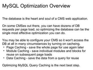 MySQL Optimization Overview The database is the heart and soul of a CMS web application. On some CMSes out there, you can have dozens of DB requests per page load, so optimizing the database can be the single most effective optimization you can do. You may be able to configure your CMS so it won't access the DB at all in many circumstances by turning on cacheing. Page Caching - save the whole page for use again later Module Caching - save individual modules and blocks for reuse on subsequent page loads Data Caching - save the data from a query for reuse Optimizing MySQL Query Caching is the next best step. 