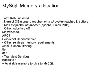 MySQL Memory allocation Total RAM installed - Normal OS memory requirements w/ system caches & buffers - Max # Apache instances * (apache + max PHP) - Other website stuff Memcached? APC? Persistant Connections? - Other services memory requirements email & spam filtering ftp dns - Transient Services Backups? = Available memory to give to MySQL 