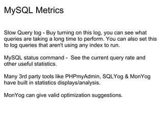 MySQL Metrics Slow Query log - Buy turning on this log, you can see what queries are taking a long time to perform. You can also set this to log queries that aren't using any index to run. MySQL status command -  See the current query rate and other useful statistics. Many 3rd party tools like PHPmyAdmin, SQLYog & MonYog have built in statistics displays/analysis. MonYog can give valid optimization suggestions. 