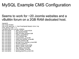 MySQL Example CMS Configuration  Seems to work for ~20 Joomla websites and a vBullitin forum on a 2GB RAM dedicated host. [mysqld] log-long-format log-slow-queries = /var/log/mysql/mysql-slow.log long_query_time = 5 log_queries_not_using_indexes set-variable    = open_files_limit=6144 set-variable    = key_buffer=384M set-variable    = max_allowed_packet=16M set-variable    = table_cache=3072 set-variable    = sort_buffer=8M set-variable    = read_buffer_size=2M set-variable    = read_rnd_buffer_size=8M set-variable    = record_buffer=1M set-variable    = myisam_sort_buffer_size=64M set-variable    = thread_cache=16 set-variable    = query_cache_size=256M set-variable    = query_cache_limit=2M set-variable    = tmp_table_size=64M set-variable    = join_buffer_size=1M set-variable    = query_prealloc_size=16k 
