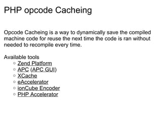 PHP opcode Cacheing Opcode Cacheing is a way to dynamically save the compiled machine code for reuse the next time the code is ran without needed to recompile every time. Available tools Zend Platform APC  ( APC GUI ) XCache eAccelerator ionCube Encoder PHP Accelerator 