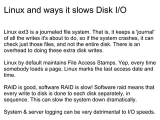 Linux and ways it slows Disk I/O Linux ext3 is a journeled file system. That is, it keeps a 'journal' of all the writes it's about to do, so if the system crashes, it can check just those files, and not the entire disk. There is an overhead to doing these extra disk writes. Linux by default maintains File Access Stamps. Yep, every time somebody loads a page, Linux marks the last access date and time.  RAID is good, software RAID is slow! Software raid means that every write to disk is done to each disk separately, in sequence. This can slow the system down dramatically. System & server logging can be very detrimental to I/O speeds. 