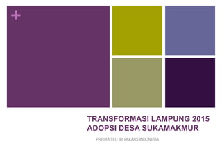 +




    TRANSFORMASI LAMPUNG 2015
    ADOPSI DESA SUKAMAKMUR
     PRESENTED BY PAKARS INDONESIA
 
