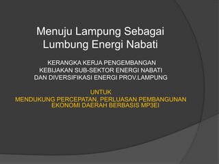 Menuju Lampung Sebagai
      Lumbung Energi Nabati
       KERANGKA KERJA PENGEMBANGAN
     KEBIJAKAN SUB-SEKTOR ENERGI NABATI
    DAN DIVERSIFIKASI ENERGI PROV.LAMPUNG

                   UNTUK
MENDUKUNG PERCEPATAN, PERLUASAN PEMBANGUNAN
        EKONOMI DAERAH BERBASIS MP3EI
 