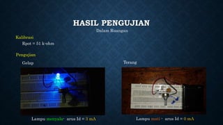 HASIL PENGUJIAN
Kalibrasi
Rpot = 51 k-ohm
Pengujian
Terang
Lampu menyala- arus Id = 3 mA Lampu mati - arus Id = 0 mA
Gelap
Dalam Ruangan
 