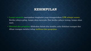 KESIMPULAN
• Lampu otomatis merupakan rangkaian yang menggunakan LDR sebagai sensor.
Ketika cahaya gelap, lampu akan menyala. Dan ketika cahaya terang, lampu akan
mati.
• Simulasi dan pengujian dilakukan dalam dua kondisi yaitu didalam ruangan dan
diluar ruangan melalui tahap kalibrasi dan pengujian.
 