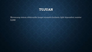 TUJUAN
Merancang sistem elektronika lampu otomatis berbasis light dependent resistor
(LDR)
 