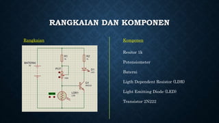 RANGKAIAN DAN KOMPONEN
Rangkaian Komponen
Resitor 1k
Potensiometer
Baterai
Ligth Dependent Resistor (LDR)
Light Emitting Diode (LED)
Transistor 2N222
 