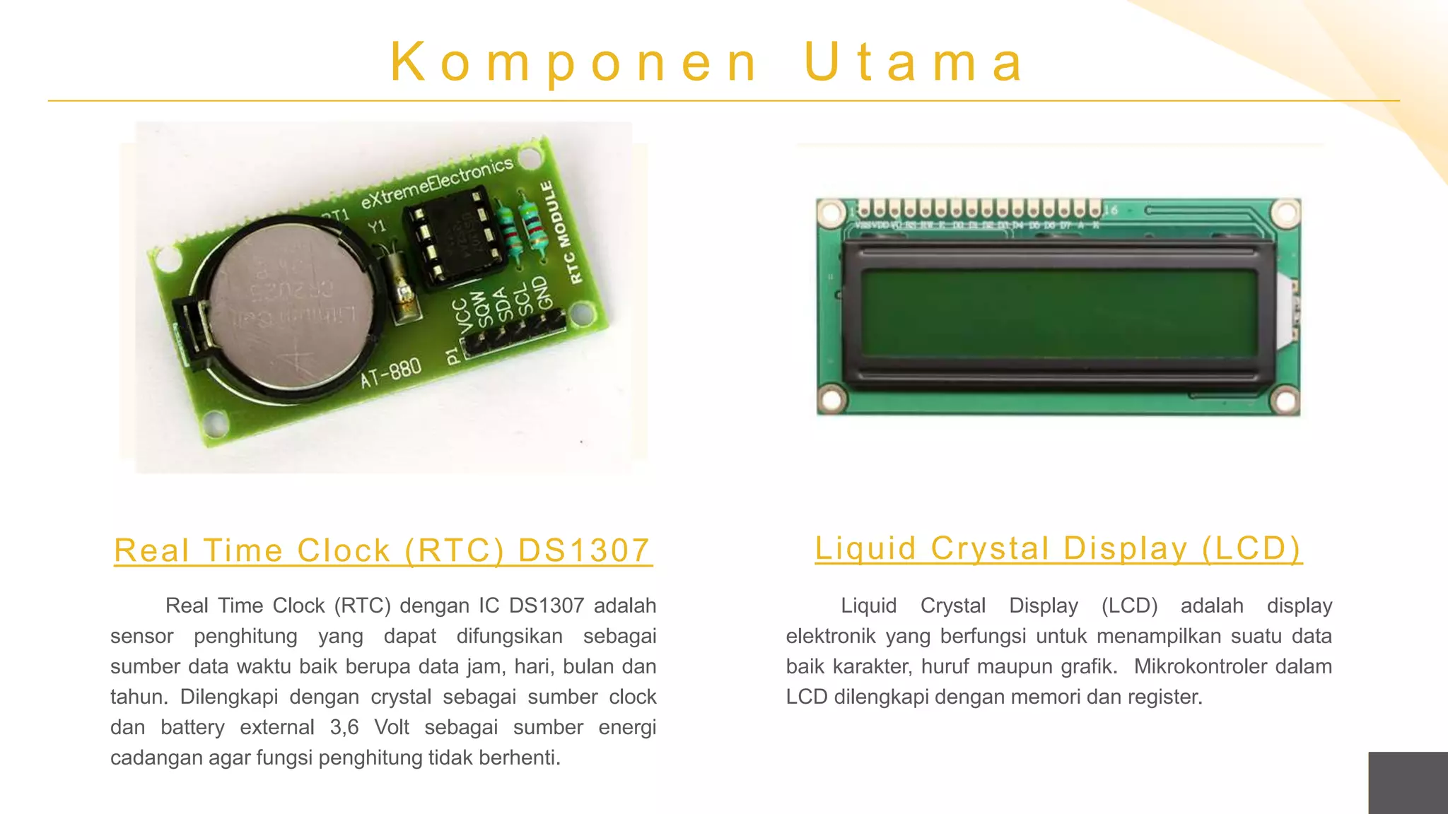K o m p o n e n U t a m a
Real Time Clock (RTC) dengan IC DS1307 adalah
sensor penghitung yang dapat difungsikan sebagai
sumber data waktu baik berupa data jam, hari, bulan dan
tahun. Dilengkapi dengan crystal sebagai sumber clock
dan battery external 3,6 Volt sebagai sumber energi
cadangan agar fungsi penghitung tidak berhenti.
Real Time Clock (RTC) DS1307
Liquid Crystal Display (LCD) adalah display
elektronik yang berfungsi untuk menampilkan suatu data
baik karakter, huruf maupun grafik. Mikrokontroler dalam
LCD dilengkapi dengan memori dan register.
Liquid Crystal Display (LCD)
 