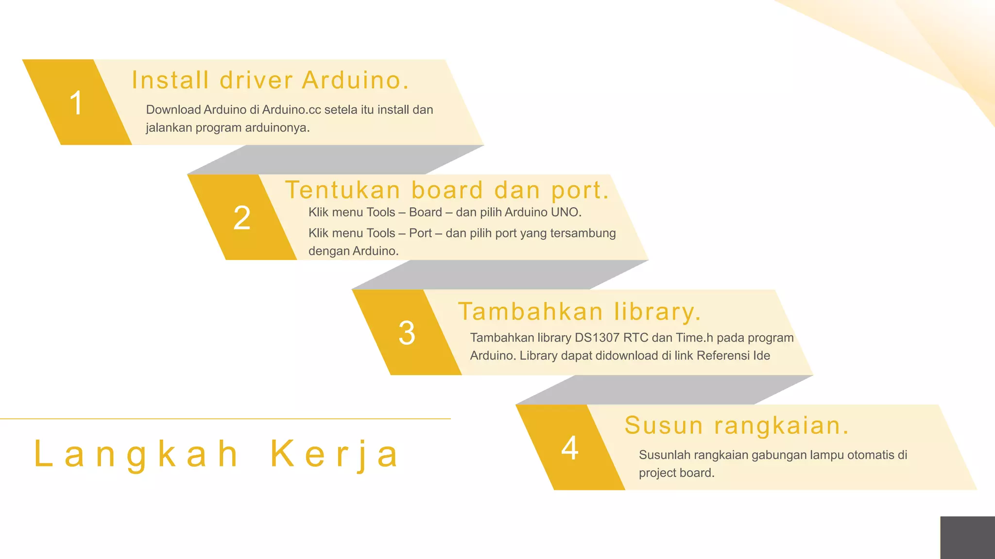 1
2
3
4
Install driver Arduino.
Download Arduino di Arduino.cc setela itu install dan
jalankan program arduinonya.
Tentukan board dan port.
Klik menu Tools – Board – dan pilih Arduino UNO.
Klik menu Tools – Port – dan pilih port yang tersambung
dengan Arduino.
Tambahkan library.
Tambahkan library DS1307 RTC dan Time.h pada program
Arduino. Library dapat didownload di link Referensi Ide
Susun rangkaian.
Susunlah rangkaian gabungan lampu otomatis di
project board.
L a n g k a h K e r j a
 
