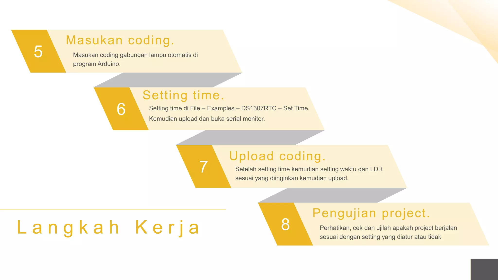 5
6
7
8
Masukan coding.
Masukan coding gabungan lampu otomatis di
program Arduino.
Setting time.
Setting time di File – Examples – DS1307RTC – Set Time.
Kemudian upload dan buka serial monitor.
Upload coding.
Setelah setting time kemudian setting waktu dan LDR
sesuai yang diinginkan kemudian upload.
Pengujian project.
Perhatikan, cek dan ujilah apakah project berjalan
sesuai dengan setting yang diatur atau tidak
L a n g k a h K e r j a
 