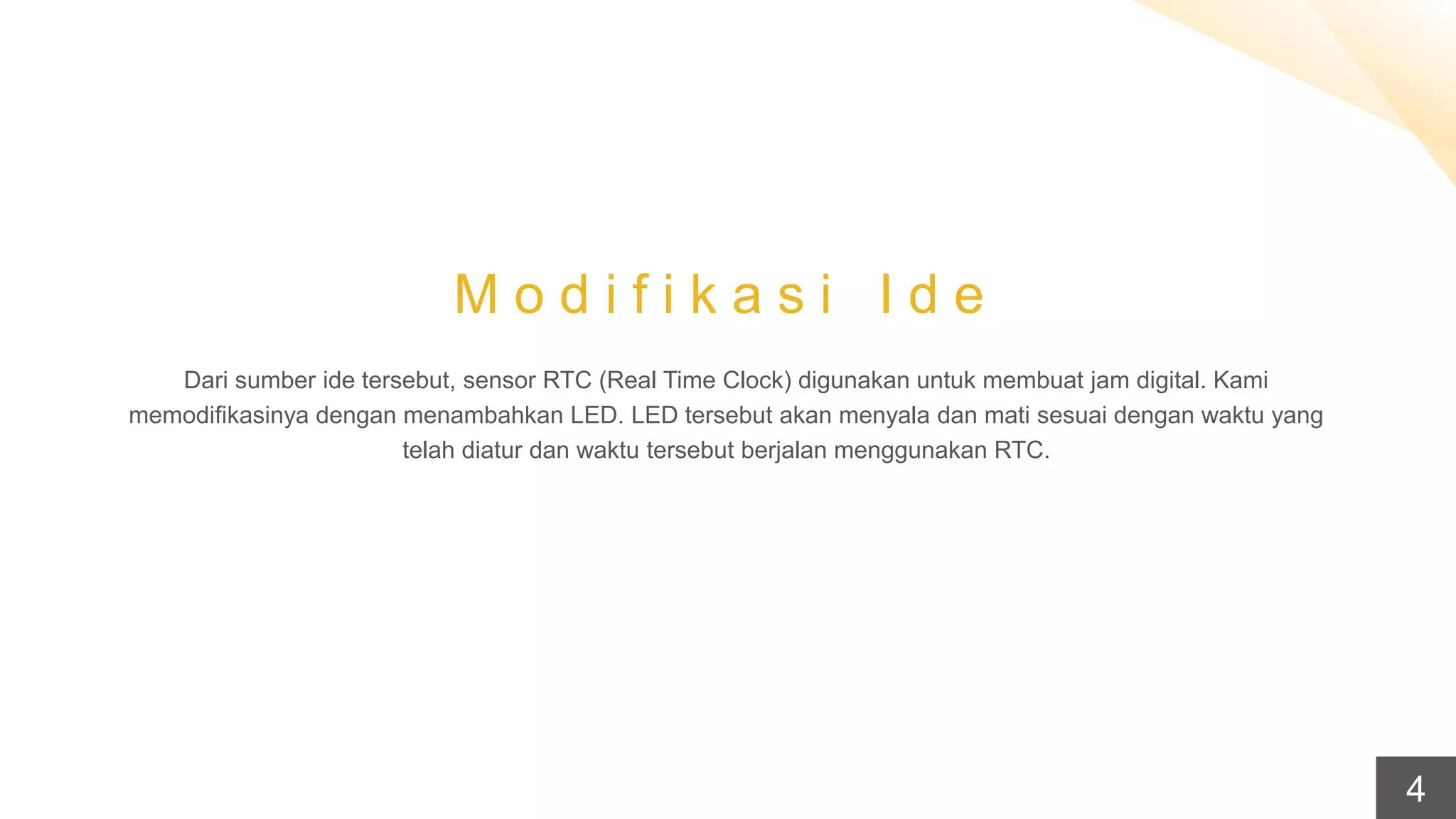 M o d i f i k a s i I d e
Dari sumber ide tersebut, sensor RTC (Real Time Clock) digunakan untuk membuat jam digital. Kami
memodifikasinya dengan menambahkan LED. LED tersebut akan menyala dan mati sesuai dengan waktu yang
telah diatur dan waktu tersebut berjalan menggunakan RTC.
4
 