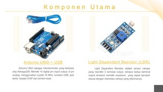 K o m p o n e n U t a m a
Arduino UNO sebagai mikrokontroler yang berbasis
chip Atmega328. Memilik 14 digital pin input/ output, 6 pin
analog, menggunakan crystal 16 MHz, koneksi USB, jack
listrik, header ICSP dan tombol reset.
Arduino UNO + USB
Light Dependent Resistor adalah sensor cahaya
yang memiliki 2 terminal output, dimana kedua terminal
output tersebut memiliki resistansi yang dapat berubah
sesuai dengan intensitas cahaya yang diterimanya.
Light Dependent Resistor (LDR)
 