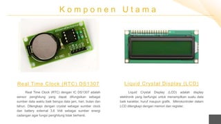 K o m p o n e n U t a m a
Real Time Clock (RTC) dengan IC DS1307 adalah
sensor penghitung yang dapat difungsikan sebagai
sumber data waktu baik berupa data jam, hari, bulan dan
tahun. Dilengkapi dengan crystal sebagai sumber clock
dan battery external 3,6 Volt sebagai sumber energi
cadangan agar fungsi penghitung tidak berhenti.
Real Time Clock (RTC) DS1307
Liquid Crystal Display (LCD) adalah display
elektronik yang berfungsi untuk menampilkan suatu data
baik karakter, huruf maupun grafik. Mikrokontroler dalam
LCD dilengkapi dengan memori dan register.
Liquid Crystal Display (LCD)
 