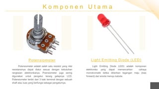 K o m p o n e n U t a m a
Potensiometer adalah salah satu resistor yang nilai
resistansinya dapat diatur sesuai dengan kebutuhan
rangkaian elektronikanya. Poensiometer juga sering
digunakan untuk pengatur terang gelapnya LCD.
Potensiometer terdiri dari 3 kaki terminal dengan sebuah
shaft atau tuas yang berfungsi sebagai pengaturnya.
Potensiometer
Light Emitting Diode (LED) adalah komponen
elektronika yang dapat memancarkan cahaya
monokromatik ketika diberikan tegangan maju (bias
forward) dari anoda menuju katoda.
Light Emitting Diode (LED)
 
