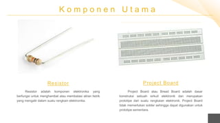 K o m p o n e n U t a m a
Resistor adalah komponen elektronika yang
berfungsi untuk menghambat atau membatasi aliran listrik
yang mengalir dalam suatu rangkain elektronika.
Resistor
Project Board atau Bread Board adalah dasar
konstruksi sebuah sirkuit elektronik dan merupakan
prototipe dari suatu rangkaian elektronik. Project Board
tidak memerlukan solder sehingga dapat digunakan untuk
prototipe sementara.
Project Board
 