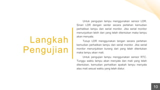 Langkah
Pengujian
Untuk pengujian lampu menggunakan sensor LDR.
Sinari LDR dengan senter secara perlahan kemudian
perhatikan lampu dan serial monitor. Jika serial monitor
menunjukkan lebih dari yang telah ditentukan maka lampu
akan menyala.
Tutupi LDR menggunakan tangan secara perlahan
kemudian perhatikan lampu dan serial monitor. Jika serial
monitor menunjukkan kurang dari yang telah ditentukan
maka lampu akan mati.
Untuk pengujian lampu menggunakan sensor RTC.
Tunggu waktu lampu akan menyala dan mati yang telah
ditentukan, kemudian perhatikan apakah lampu menyala
atau mati sesuai waktu yang telah diatur.
10
 