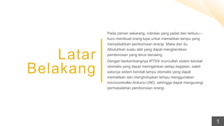 Latar
Belakang
Pada zaman sekarang, rutinitas yang padat dan terburu –
buru membuat orang lupa untuk mematikan lampu yang
menyebabkan pemborosan energi. Maka dari itu
dibutuhkan suatu alat yang dapat menghentikan
pemborosan yang terus berulang.
Dengan berkembangnya IPTEK muncullah sistem kendali
otomatis yang dapat meringankan setiap kegiatan, salah
satunya sistem kendali lampu otomatis yang dapat
mematikan dan menghidupkan lampu menggunakan
microcontroller Arduino UNO, sehingga dapat mengurangi
permasalahan pemborosan energi.
1
 