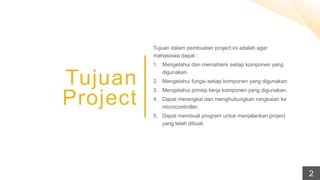 Tujuan
Project
Tujuan dalam pembuatan project ini adalah agar
mahasiswa dapat :
1. Mengetahui dan memahami setiap komponen yang
digunakan.
2. Mengetahui fungsi setiap komponen yang digunakan.
3. Mengetahui prinsip kerja komponen yang digunakan.
4. Dapat merangkai dan menghubungkan rangkaian ke
microcontroller.
5. Dapat membuat program untuk menjalankan project
yang telah dibuat.
2
 