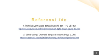 R e f e r e n s i I d e
1. Membuat Jam Digital dengan Arduino dan RTC DS1307
http://www.boarduino.web.id/2016/01/membuat-jam-digital-dengan-arduino-dan.html
2. Saklar Lampu Otomatis dengan Sensor Cahaya (LDR)
http://www.boarduino.web.id/2015/06/saklar-lampu-otomatis-dengan-sensor.html
3
 