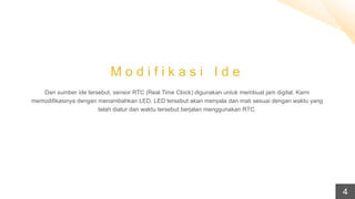 M o d i f i k a s i I d e
Dari sumber ide tersebut, sensor RTC (Real Time Clock) digunakan untuk membuat jam digital. Kami
memodifikasinya dengan menambahkan LED. LED tersebut akan menyala dan mati sesuai dengan waktu yang
telah diatur dan waktu tersebut berjalan menggunakan RTC.
4
 