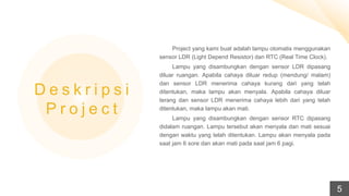 Project yang kami buat adalah lampu otomatis menggunakan
sensor LDR (Light Depend Resistor) dan RTC (Real Time Clock).
Lampu yang disambungkan dengan sensor LDR dipasang
diluar ruangan. Apabila cahaya diluar redup (mendung/ malam)
dan sensor LDR menerima cahaya kurang dari yang telah
ditentukan, maka lampu akan menyala. Apabila cahaya diluar
terang dan sensor LDR menerima cahaya lebih dari yang telah
ditentukan, maka lampu akan mati.
Lampu yang disambungkan dengan sensor RTC dipasang
didalam ruangan. Lampu tersebut akan menyala dan mati sesuai
dengan waktu yang telah ditentukan. Lampu akan menyala pada
saat jam 6 sore dan akan mati pada saat jam 6 pagi.
D e s k r i p s i
P r o j e c t
5
 