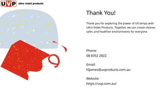 Thank You!
Thank you for exploring the power of UV lamps with
Ultra Violet Products. Together, we can create cleaner,
safer, and healthier environments for everyone.
Phone:
08 8352 2822
Email:
hljames@uvproducts.com.au
Website:
https://uvp.com.au/
 