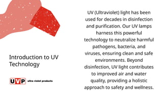 Introduction to UV
Technology
UV (Ultraviolet) light has been
used for decades in disinfection
and purification. Our UV lamps
harness this powerful
technology to neutralize harmful
pathogens, bacteria, and
viruses, ensuring clean and safe
environments. Beyond
disinfection, UV light contributes
to improved air and water
quality, providing a holistic
approach to safety and wellness.
 