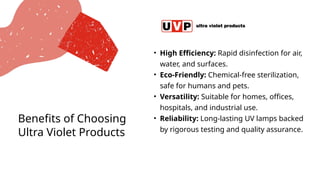 Benefits of Choosing
Ultra Violet Products
• High Efficiency: Rapid disinfection for air,
water, and surfaces.
• Eco-Friendly: Chemical-free sterilization,
safe for humans and pets.
• Versatility: Suitable for homes, offices,
hospitals, and industrial use.
• Reliability: Long-lasting UV lamps backed
by rigorous testing and quality assurance.
 
