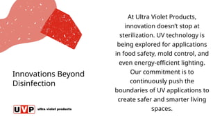 Innovations Beyond
Disinfection
At Ultra Violet Products,
innovation doesn’t stop at
sterilization. UV technology is
being explored for applications
in food safety, mold control, and
even energy-efficient lighting.
Our commitment is to
continuously push the
boundaries of UV applications to
create safer and smarter living
spaces.
 
