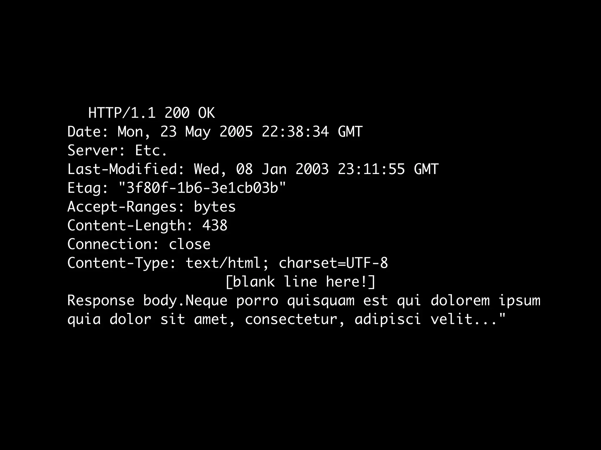 HTTP/1.1 200 OK
Date: Mon, 23 May 2005 22:38:34 GMT
Server: Etc.
Last-Modified: Wed, 08 Jan 2003 23:11:55 GMT
Etag: "3f80f-1b6-3e1cb03b"
Accept-Ranges: bytes
Content-Length: 438
Connection: close
Content-Type: text/html; charset=UTF-8
                   [blank line here!]
Response body.Neque porro quisquam est qui dolorem ipsum
quia dolor sit amet, consectetur, adipisci velit..."
 
