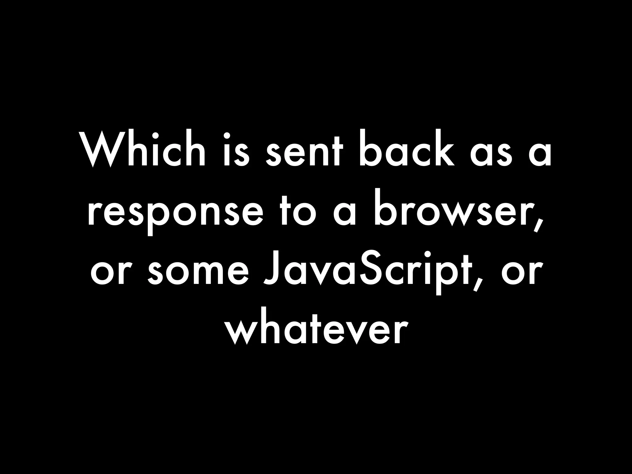 Which is sent back as a
response to a browser,
or some JavaScript, or
      whatever
 