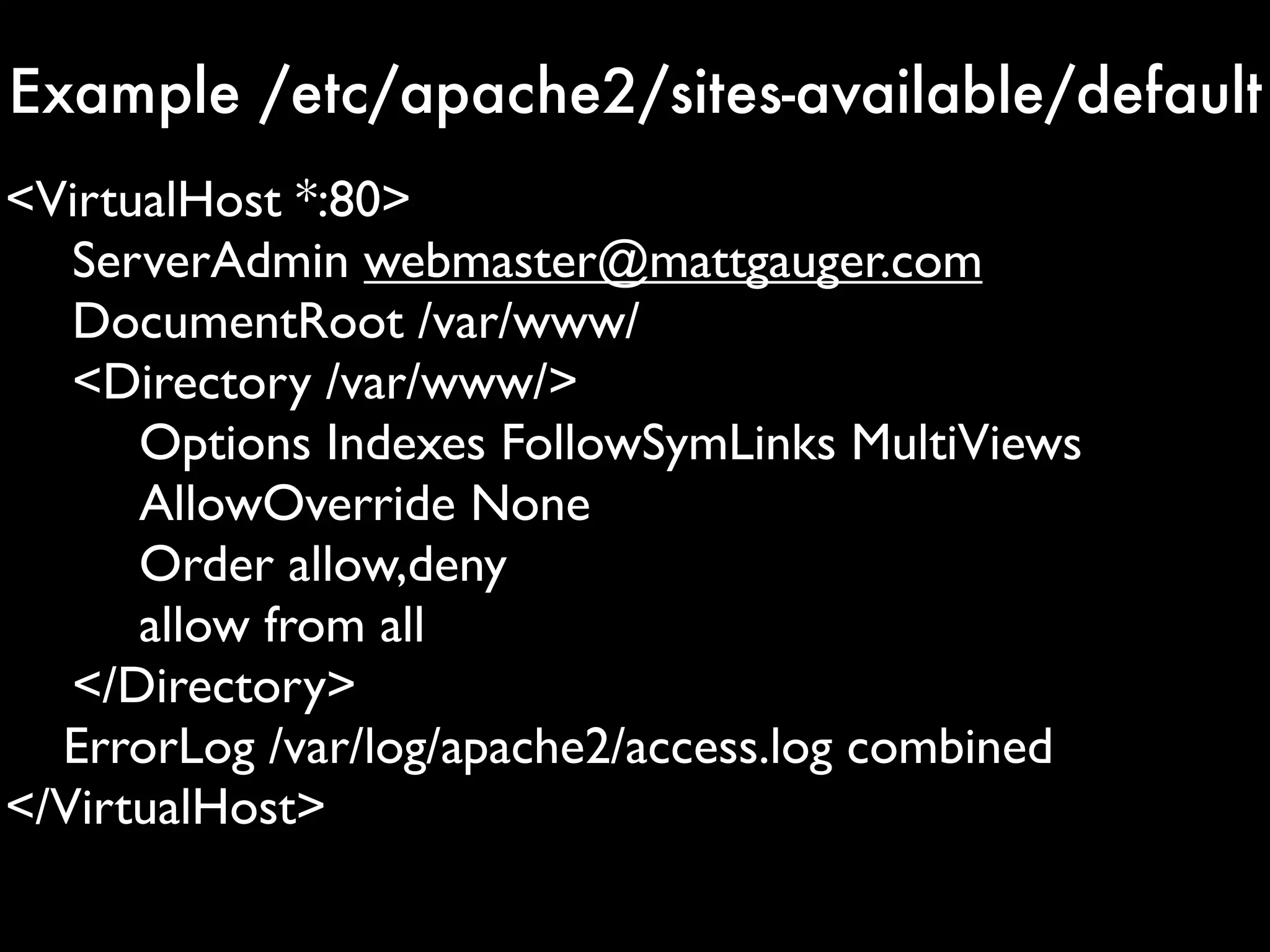 Example /etc/apache2/sites-available/default
<VirtualHost *:80>
   ServerAdmin webmaster@mattgauger.com
   DocumentRoot /var/www/
   <Directory /var/www/>
      Options Indexes FollowSymLinks MultiViews
      AllowOverride None
      Order allow,deny
      allow from all
   </Directory>
  ErrorLog /var/log/apache2/access.log combined
</VirtualHost>
 