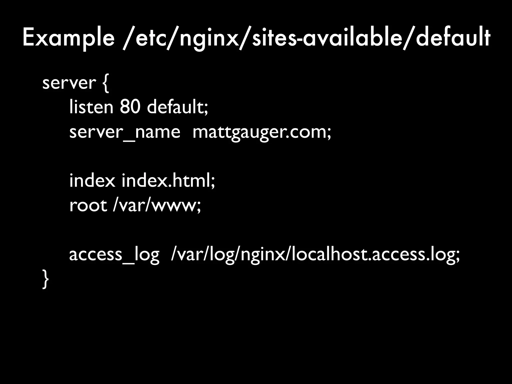 Example /etc/nginx/sites-available/default
 server {
    listen 80 default;
    server_name mattgauger.com;

     index index.html;
     root /var/www;

     access_log /var/log/nginx/localhost.access.log;
 }
 