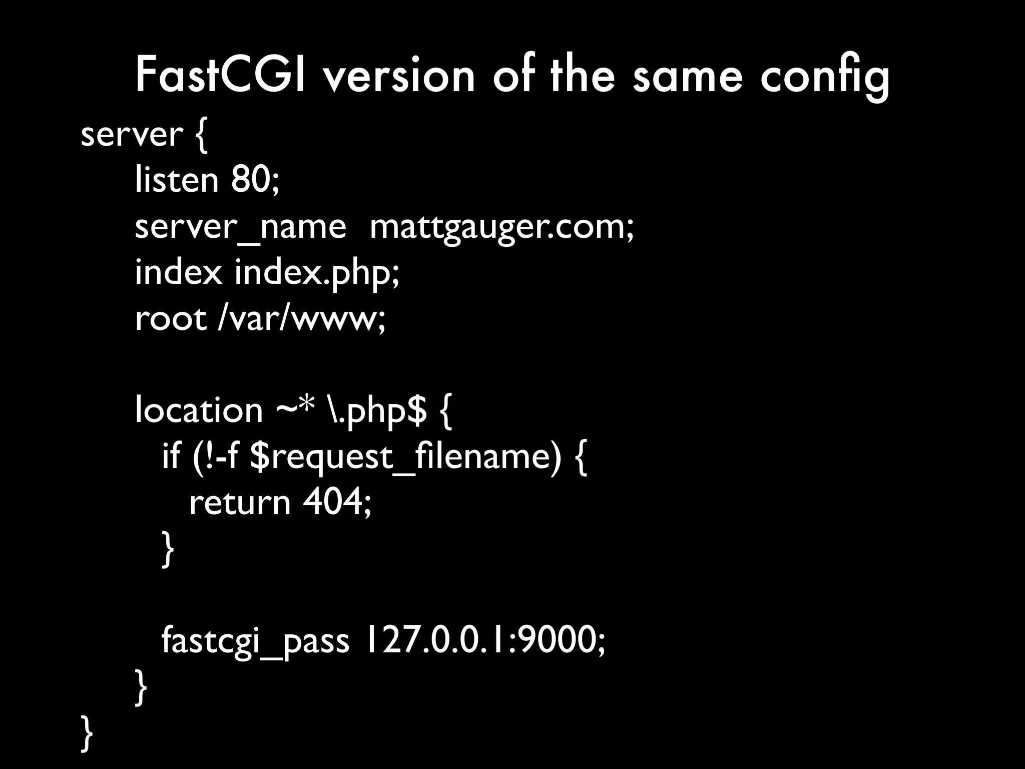 FastCGI version of the same conﬁg
server {
   listen 80;
   server_name mattgauger.com;
   index index.php;
   root /var/www;

    location ~* .php$ {
      if (!-f $request_ﬁlename) {
         return 404;
      }

        fastcgi_pass 127.0.0.1:9000;
    }
}
 