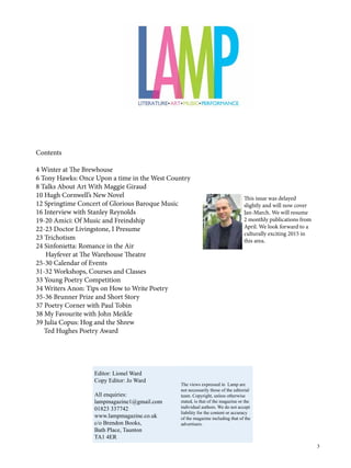 3
Contents
4 Winter at The Brewhouse
6 Tony Hawks: Once Upon a time in the West Country
8 Talks About Art With Maggie Giraud
10 Hugh Cornwell’s New Novel
12 Springtime Concert of Glorious Baroque Music
16 Interview with Stanley Reynolds
19-20 Amici: Of Music and Freindship
22-23 Doctor Livingstone, I Presume
23 Trichotism
24 Sinfonietta: Romance in the Air
Hayfever at The Warehouse Theatre
25-30 Calendar of Events
31-32 Workshops, Courses and Classes
33 Young Poetry Competition
34 Writers Anon: Tips on How to Write Poetry
35-36 Brunner Prize and Short Story
37 Poetry Corner with Paul Tobin
38 My Favourite with John Meikle
39 Julia Copus: Hog and the Shrew
Ted Hughes Poetry Award
Editor: Lionel Ward
Copy Editor: Jo Ward
All enquiries:
lampmagazine1@gmail.com
01823 337742
www.lampmagazine.co.uk
c/o Brendon Books,
Bath Place, Taunton
TA1 4ER
The views expressed in Lamp are
not necessarily those of the editorial
team. Copyright, unless otherwise
stated, is that of the magazine or the
individual authors. We do not accept
liability for the content or accuracy
of the magazine including that of the
advertisers.
This issue was delayed
slightly and will now cover
Jan-March. We will resume
2 monthly publications from
April. We look forward to a
culturally exciting 2015 in
this area.
 