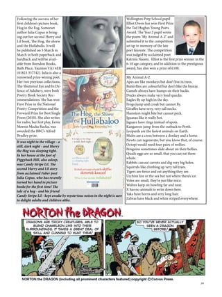 39
Wellington Prep School pupil
Elliot Owen has won First Prize
the Ted Hughes Young Poets
Award. The Year 2 pupil wrote
the poem ‘My Animal A-Z’ and
submitted it to the competition
set up in memory of the late
poet laureate. The competition
was judged by acclaimed poet
Katrina Naomi. Elliot is the first prize winner in the
6-10 age category, and in addition to the prestigious
award, has also won a prize of £100.
My Animal A-Z
Apes are like monkeys but don’t live in trees.
Butterflies are colourful but don’t like the breeze.
Camels always have humps on their backs.
Ducks always make very loud quacks.
Eagles fly up high in the sky.
Frogs jump and croak but cannot fly.
Giraffes have very, very tall necks.
Hamsters might bite but cannot peck.
Iguanas like it really hot.
Jaguars have rings instead of spots.
Kangaroos jump from the outback to Perth.
Leopards are the fastest animals on Earth.
Mules are a cross between a donkey and a horse.
Newts can regenerate, but you know that, of course.
Octopi would need four pairs of wellies.
Penguins sometimes slide about on their bellies.
Quails eggs are so small, that you can eat them
whole.
Rabbits can eat carrots and dig very big holes.
Squirrels like climbing up very tall trees.
Tigers are fierce and eat anything they see.
Urchins live in the sea but not where there’s ice.
Voles are small, they’re just like mice.
Wolves keep on howling far and near.
X has no animals to write down here.
Yaks have horns and very long hair.
Zebras have black and white striped everywhere.
It was night in the village - a
still, dark night - and Harry
the Hog was sleeping tight.
In her house at the foot of
Piggyback Hill, also asleep,
was Candy Stripe Lil. The
second Harry and Lil story
from acclaimed Faber poet
Julia Copus, who has recently
turned her hand to picture
books for the first time! The
tale of a hog - and his friend
Candy Stripe Lil - kept awake by mysterious noises in the night is sure
to delight adults and children alike.
Following the success of her
first children’s picture book,
Hog in the Fog, Somerset
author Julia Copus is bring-
ing out her second Harry and
Lil book, The Hog, the shrew
and the Hullaballo. It will
be published on 5 March in
March in both paperback and
hardback and will be avail-
able from Brendon Books,
Bath Place, Taunton TA1 4ER
(01823 337742). Julia is also a
renowned prize-wining poet.
Her two previous collections,
The Shuttered Eye and In De-
fence of Adultery, were both
Poetry Book Society Rec-
ommendations. She has won
First Prize in the National
Poetry Competition and the
Forward Prize for Best Single
Poem (2010). She also writes
for radio; her first play, Eenie
Meenie Macka Racka, was
awarded the BBC’s Alfred
Bradley prize.
 