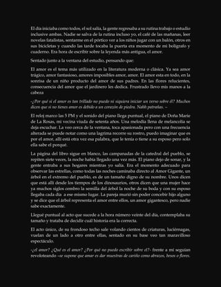 El día iniciaba como todos, el sol salía, la gente regresaba a su rutina trabajo o estudio
inclusive ambas. Nadie se salva de la rutina incluso yo, el café de las mañanas, leer
novelas fatalistas, sentarme en el pórtico ver a los niños jugar con un balón, otros en
sus bicicletas y cuando las tarde tocaba la puerta era momento de mi bolígrafo y
cuaderno. Era hora de escribir sobre la leyenda más antigua, el amor.
Sentado junto a la ventana del estudio, pensando que:
El amor es el tema más utilizado en la literatura moderna o clásica. Ya sea amor
trágico, amor fantasioso, amores imposibles amor, amor. El amor esta en todo, en la
sonrisa de un niño producto del amor de sus padres. En las flores relucientes,
consecuencia del amor que el jardinero les dedica. Frustrado llevo mis manos a la
cabeza
-¿Por qué si el amor es tan trillado no puedo ni siquiera iniciar un verso sobre él? Muchos
dicen que si no tienes amor es debido a un corazón de piedra. Nahh patrañas. –
El reloj marco las 5 PM y el sonido del piano llega puntual, el piano de Doña Marie
de La Rosas, mi vecina viuda de setenta años. Una melodía llena de melancolía se
deja escuchar. La veo cerca de la ventana, toca apasionada pero con una frecuencia
alterada se puede notar como una lagrima recorre su rostro, puedo imaginar que es
por el amor, allí está otra vez esa palabra, que le tenía o tiene a su esposo pero solo
ella sabe el porqué.
La página del libro sigue en blanco, las campanadas de la catedral del pueblo, se
repiten siete veces, la noche había llegado una vez más. El piano dejo de sonar, y la
gente entraba a sus hogares mientras yo salía. Era el momento adecuado para
observar las estrellas, como todas las noches caminaba directo al Amor Gigante, un
árbol en el extremo del pueblo, es de un tamaño digno de su nombre. Unos dicen
que está allí desde los tiempos de los dinosaurios, otros dicen que una mujer hace
ya muchos siglos cembro la semilla del árbol la noche de su boda y con su esposo
llegaba cada día a ese mismo lugar. La pareja murió sin poder concebir hijo alguno
y se dice que el árbol representa el amor entre ellos, un amor gigantesco, pero nadie
sabe exactamente.
Llegué puntual al acto que sucede a la hora número veinte del día, contemplaba su
tamaño y trataba de decidir cuál historia era la correcta.
El acto único, de su frondoso techo sale volando cientos de criaturas, luciérnagas,
vuelan de un lado a otro entre ellas, sentado en su base veo tan maravilloso
espectáculo.
-¿el amor? ¿Qué es el amor? ¿Por qué no puedo escribir sobre el?- frente a mí seguían
revoloteando –se supone que amar es dar muestras de cariño como abrazos, besos o flores.
 