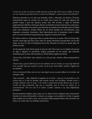 Yo hice eso, la ame, no pensé en nadie más que no fuera ella. Hice lo que se debía, al menos
eso creo. Entonces ¿por qué el amor se resiste a mi bolígrafo? ¿Acaso no ame correctamente?-
Mientras pensaba en voz alta una melodía, dulce y delicada, me detuvo. El único
instrumento capaz de crearla era un violín, pero nunca he visto que alguien del
pueblo toque o que tan siquiera posea uno. Me levante y seguí la melodía
sigilosamente. Me llevo al bosque directo, la melodía se hacía más fuerte a cada paso.
Entonces vislumbre una silueta, que danzaba al compás de la melodía, pero no había
nade más alrededor. Oculto detrás de un árbol espiaba los movimientos, eran
elegantes, sensuales, femeninos. Que hipnotizado por el momento, lucia a ballet
pero con movimientos de gimnasia que seguían la pauta del violín.
El violín se detuvo, al igual que ella, no pude observar su rostro. Pero la silueta dijo
mucho. Sentí algo que hace cinco años no sentía. Sensación inexplicable, me fui del
lugar, no tuve el valor de dirigirme hacia ella. Durante el retorno no pude dejar de
pensar en ella.
Al día siguiente todo inició igual, la tasa de café. Pero esta vez no dejaba de pensar
en algo o alguien en particular. Seguía pensando en esa mujer, que danzaba
iluminada por la luna. Salí al pórtico y Doña Marie regaba sus flores
-Buenos días, doña Marie. Que radiante se ve, más que ayer- sonríe y ella correspondió la
sonrisa
-Buenos días y gracias Martin pero no tan radiante como tu mirada, se ve que algo diferente
te ha sucedido, algo que rompió tu rutina, esa de la que tanto hablas- sonrió y siguió con
sus plantas.
-Eso es interesante Marie, pero no veo como algún suceso se puede reflejar en la mirada- me
acerque a ella.
-Hay muchacho – dijo, dejando el regador en el suelo – algo que he aprendido en mis
setenta años es el tipo de miradas, hay miradas vacías, otras perdidas, miradas tristes o
miradas radiantes como la tuya. Y sin miedo a equivocarme puedo afirmar que lo que te
sucedió fue algo inesperado, algo que te maravillo, pero lo único que podría ser es
enamoramiento. Pero eso solo tú lo sabrás. Cuídate- retorno a su casa dejándome
pensativo.
Enamoramiento implica amor, pero ¿no se debe conocer alguien para enamorase?
Decide ir al centro del pueblo a visitar a un amigo y así contarle lo vivido. La gente
feliz andaba de un lado a otro, en el parque había parejas felices. Me encontré con
Hans y le conté todo con detalles minuciosos.
 