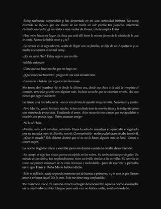 -Estoy realmente sorprendido y has despertado en mí una curiosidad bárbara. No estoy
enterado de alguien que sea dueño de un violín en este pueblo tan pequeño- mientras
caminábamos dirigí mi vista a una venta de flores, interrumpí a Hans
-Hey, mira hacia ese lugar, la chica que está allí tiene la misma forma de la silueta de la que
te conté. Nunca la había visto y ¿tu?
-La verdad es la segunda vez, acaba de llegar con su familia, es hija de un Arquitecto y su
madre es cocinera si no mal estoy-
-¿Es en serio Has? Estoy seguro que es ella-
-háblale entonces-
-Claro que no, hace mucho que no hago eso-
-¿Qué cosa exactamente?- preguntó con una mirada rara.
-Enamorar o hablar con alguien tan hermosa-
Me tomo del hombro –lo sé desde la última vez, desde esa chica a la cual le rompiste el
corazón, pero ella ya está con alguien más. Incluso escuche que se casarían pronto. Así que
tienes que seguir adelante-
Le lance una mirada seria -esa es una forma de ayudar muy extraña. No lo hare y punto-
-Pero Martin, ya eso fue hace mucho, te has ocultado tras tu sonrisa falsa y tu bolígrafo como
una manera de protección. Evadiendo el amor. Aún recuerdo esas cartas que me ayudabas a
escribir, esa poesía tuya. Debes avanzar amigo-
-No lo sé Hans-
-Martin, mira está viéndote, salúdala- Hans la saludo mientras yo quedaba congelado
por su mirada –sonrió, Martin, sonrió. Correspóndele- no lo pude hacer estaba inmóvil.
-¿Que te sucede? Solo déjame decirte que si tu no lo haces alguien más lo hará. Vamos a
comer mejor-
La noche llegó he inicie a escribir pero sin darme cuenta la estaba describiendo.
-Su cuerpo es algo tan único, parece esculpido en las nubes. Su rostro tallado por ángeles. Su
mirada es tan única, tan resplandeciente, tiene un brillo similar a las estrellas. Su sonrisa es
como ese primer amanecer de tu vida, hermoso e inolvidable.- pare de escribir y pensaba
en lo que Hans y Doña Marie habían dicho.
-Esto es ridículo, nadie se puede enamorar así de buenas a primeras, o ¿es esto lo que llaman
amor a primera vista? No lo creo. Esto me tiene muy confundido.-
Me marche e inicie mi camino directo al lugar del encuentro aquella noche, esa noche
en la cual todo cambio. Llegue pero esta vez no había nadie, estaba desolado.
 