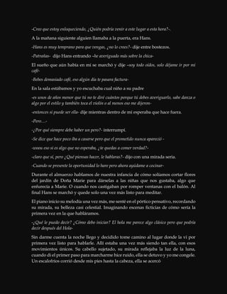-Creo que estoy enloqueciendo, ¿Quién podría venir a este lugar a esta hora?-.
A la mañana siguiente alguien llamaba a la puerta, era Hans.
-Hans es muy temprano para que vengas, ¿no lo crees?- dije entre bostezos.
-Patrañas- dijo Hans entrando –he averiguado más sobre la chica-
El sueño que aún había en mí se marchó y dije –soy todo oídos, solo déjame ir por mi
café-
-Bebes demasiado café, eso algún día te pasara factura-
En la sala estábamos y yo escuchaba cual niño a su padre
-es unos de años menor que tú no te diré cuántos porque tú debes averiguarlo, sabe danza o
algo por el estilo y también toca el violín o al menos eso me dijeron-
-entonces si puede ser ella- dije mientras dentro de mi esperaba que hace fuera.
-Pero…-
-¿Por qué siempre debe haber un pero?- interrumpí.
-Se dice que hace poco iba a casarse pero que el prometido nunca apareció -
-woou eso si es algo que no esperaba, ¿te quedas a comer verdad?-
-claro que sí, pero ¿Qué piensas hacer, le hablaras?- dijo con una mirada seria.
-Cuando se presente la oportunidad lo hare pero ahora ayúdame a cocinar-
Durante el almuerzo hablamos de nuestra infancia de cómo solíamos cortar flores
del jardín de Doña Marie para dárselas a las niñas que nos gustaba, algo que
enfurecía a Marie. O cuando nos castigaban por romper ventanas con el balón. Al
final Hans se marchó y quede solo una vez más listo para meditar.
El piano inicio su melodía una vez más, me senté en el pórtico pensativo, recordando
su mirada, su belleza casi celestial. Imaginando escenas ficticias de cómo sería la
primera vez en la que habláramos.
-¿Qué le puedo decir? ¿Cómo debo iniciar? El hola me parece algo clásico pero que podría
decir después del Hola-
Sin darme cuenta la noche llego y decidido tome camino al lugar donde la vi por
primera vez listo para hablarle. Allí estaba una vez más siendo tan ella, con esos
movimientos únicos. Su cabello sujetado, su mirada reflejaba la luz de la luna,
cuando di el primer paso para marcharme hice ruido, ella se detuvo y yo me congele.
Un escalofríos corrió desde mis pies hasta la cabeza, ella se acercó
 