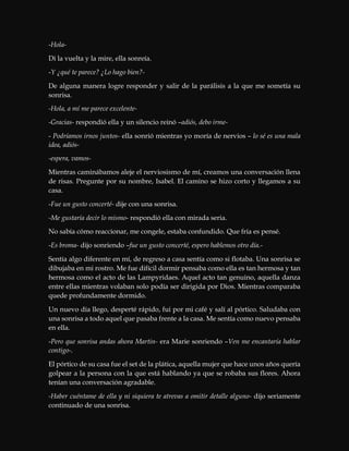 -Hola-
Di la vuelta y la mire, ella sonreía.
-Y ¿qué te parece? ¿Lo hago bien?-
De alguna manera logre responder y salir de la parálisis a la que me sometía su
sonrisa.
-Hola, a mí me parece excelente-
-Gracias- respondió ella y un silencio reinó –adiós, debo irme-
- Podríamos irnos juntos- ella sonrió mientras yo moría de nervios – lo sé es una mala
idea, adiós-
-espera, vamos-
Mientras caminábamos aleje el nerviosismo de mí, creamos una conversación llena
de risas. Pregunte por su nombre, Isabel. El camino se hizo corto y llegamos a su
casa.
-Fue un gusto concerté- dije con una sonrisa.
-Me gustaría decir lo mismo- respondió ella con mirada seria.
No sabía cómo reaccionar, me congele, estaba confundido. Que fría es pensé.
-Es broma- dijo sonriendo –fue un gusto concerté, espero hablemos otro día.-
Sentía algo diferente en mí, de regreso a casa sentía como si flotaba. Una sonrisa se
dibujaba en mi rostro. Me fue difícil dormir pensaba como ella es tan hermosa y tan
hermosa como el acto de las Lampyridaes. Aquel acto tan genuino, aquella danza
entre ellas mientras volaban solo podía ser dirigida por Dios. Mientras comparaba
quede profundamente dormido.
Un nuevo día llego, desperté rápido, fui por mi café y salí al pórtico. Saludaba con
una sonrisa a todo aquel que pasaba frente a la casa. Me sentía como nuevo pensaba
en ella.
-Pero que sonrisa andas ahora Martin- era Marie sonriendo –Ven me encantaría hablar
contigo-.
El pórtico de su casa fue el set de la plática, aquella mujer que hace unos años quería
golpear a la persona con la que está hablando ya que se robaba sus flores. Ahora
tenían una conversación agradable.
-Haber cuéntame de ella y ni siquiera te atrevas a omitir detalle alguno- dijo seriamente
continuado de una sonrisa.
 