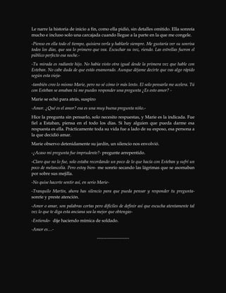 Le narre la historia de inicio a fin, como ella pidió, sin detalles omitido. Ella sonreía
mucho e incluso solo una carcajada cuando llegue a la parte en la que me congele.
-Pienso en ella todo el tiempo, quisiera verla y hablarle siempre. Me gustaría ver su sonrisa
todos los días, que sea lo primero que vea. Escuchar su voz, riendo. Las estrellas fueron el
público perfecto esa noche.-
-Tu mirada es radiante hijo. No había visto otra igual desde la primera vez que hable con
Esteban. No cabe duda de que estás enamorado. Aunque déjame decirte que vas algo rápido
según esta vieja-
-también creo lo mismo Marie, pero no sé cómo ir más lento. El solo pensarla me acelera. Tú
con Esteban se amaban tú me puedes responder una pregunta ¿Es esto amor? -
Marie se echó para atrás, suspiro
-Amor. ¿Qué es el amor? esa es una muy buena pregunta niño.-
Hice la pregunta sin pensarlo, solo necesito respuestas, y Marie es la indicada. Fue
fiel a Estaban, piensa en el todo los días. Si hay alguien que pueda darme esa
respuesta es ella. Prácticamente toda su vida fue a lado de su esposo, esa persona a
la que decidió amar.
Marie observo detenidamente su jardín, un silencio nos envolvió.
-¿Acaso mi pregunta fue imprudente?- pregunte arrepentido.
-Claro que no lo fue, solo estaba recordando un poco de lo que hacía con Esteban y sufrí un
poco de melancolía. Pero estoy bien- me sonrío secando las lágrimas que se asomaban
por sobre sus mejilla.
-No quise hacerte sentir así, en serio Marie-
-Tranquilo Martin, ahora has silencio para que pueda pensar y responder tu pregunta-
sonríe y preste atención.
-Amor o amar, son palabras cortas pero difíciles de definir así que escucha atentamente tal
vez lo que te diga esta anciana sea la mejor que obtengas-
-Entiendo- dije haciendo mímica de soldado.
-Amor es…-
----------------------
 