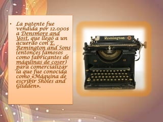 • La patente fue
vendida por 12.000$
a Densmore and
Yost, que llegó a un
acuerdo con E.
Remington and Sons
(entonces famosos
como fabricantes de
máquinas de coser)
para comercializar
la que fue conocida
como «Máquina de
escribir Sholes and
Glidden».
 