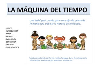 LA MÁQUINA DEL TIEMPO
Una WebQuest creada para alumn@s de quinto de
Primaria para trabajar la Historia en Andalucía.
WebQuest elaborada por Fermín Hidalgo Paniagua. Curso Tecnologías de la
Información y la Comunicación Aplicadas a la Educación.
-ÍNDICE:
-INTRODUCCIÓN
-TAREA
-PROCESO
-EVALUACIÓN
-CONCLUSIÓN
-CRÉDITOS
-GUIA DIDÁCTICA
 