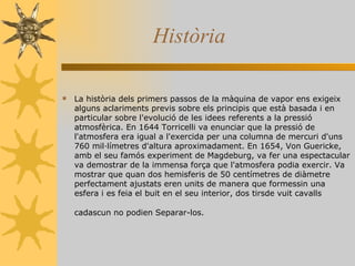 Història La història dels primers passos de la màquina de vapor ens exigeix alguns aclariments previs sobre els principis que està basada i en particular sobre l'evolució de les idees referents a la pressió atmosfèrica. En 1644 Torricelli va enunciar que la pressió de l'atmosfera era igual a l'exercida per una columna de mercuri d'uns 760 mil·límetres d'altura aproximadament. En 1654, Von Guericke, amb el seu famós experiment de Magdeburg, va fer una espectacular va demostrar de la immensa força que l'atmosfera podia exercir. Va mostrar que quan dos hemisferis de 50 centímetres de diàmetre perfectament ajustats eren units de manera que formessin una esfera i es feia el buit en el seu interior, dos tirsde vuit cavalls cadascun no podien Separar-los.   