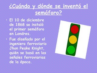 ¿Cuándo y dónde se inventó el
          semáforo?
• El 10 de diciembre
  de 1868 se instaló
  el primer semáforo
  en Londres.
• Fue diseñado por el
  ingeniero ferroviario
  Jhon Peake Knight,
  quién se basó en las
  señales ferroviarias
  de la época.
 