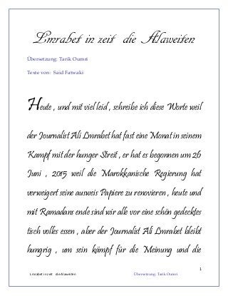 1
Lmrabet in zeit die Alaweiten Übersetzung: Tarik Oumri
Lmrabet in zeit die Alaweiten
Übersetzung: Tarik Oumri
Texte von: Said Fatwaki
Heute , und mit viel leid , schreibe ich diese Worte weil
der Journalist Ali Lmrabet hat fast eine Monat in seinem
Kampf mit der hunger Streit , er hat es begonnen um 26
Juni , 2015 weil die Marokkanische Regierung hat
verweigert seine ausweis Papiere zu renovieren , heute und
mit Ramadans ende sind wir alle vor eine schön gedecktes
tisch volles essen , aber der Journalist Ali Lmrabet bleibt
hungrig , um sein kämpf für die Meinung und die
 