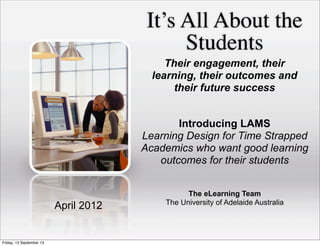 It’s All About the
Students
The eLearning Team
The University of Adelaide Australia
April 2012
Their engagement, their
learning, their outcomes and
their future success
Introducing LAMS
Learning Design for Time Strapped
Academics who want good learning
outcomes for their students
Friday, 13 September 13
 