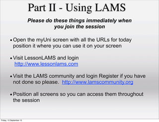 Part II - Using LAMS
Please do these things immediately when
you join the session
•Open the myUni screen with all the URLs for today
position it where you can use it on your screen
•Visit LessonLAMS and login
http://www.lessonlams.com
•Visit the LAMS community and login Register if you have
not done so please. http://www.lamscommunity.org
•Position all screens so you can access them throughout
the session
Friday, 13 September 13
 